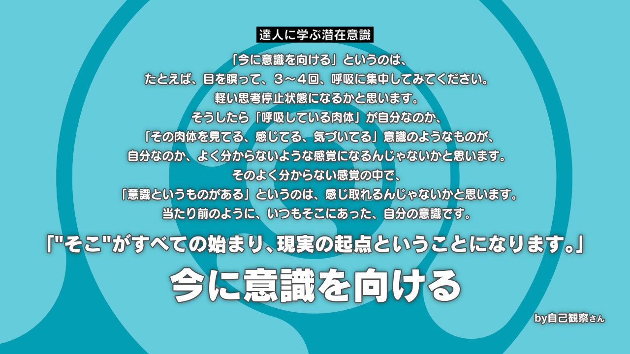 気づき 今に意識を向ける 意識としての自分を感じ続ける という感じでいると 何もない 空っぽの中に 別の領域の感覚である 心地よさとか 優しい気持ち 穏やかな感覚を感じやすくなってきます 達人に学ぶ潜在意識